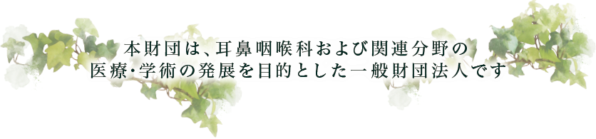 本財団は、耳鼻咽喉および関連分野の医療・学術の発展を目的とした一般財団法人です
